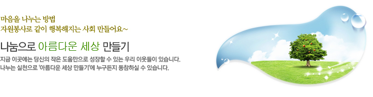 마음을 나누는 방법 자원봉사로 같이 행복해지는 사회 만들어요 나눔으로 아름다운 세상 만들기 지금 이곳에는 당신의 작은 도움만으로 성장할 수 있는 우리 이웃들이 있습니다. 나누는 실천으로 아름다운 세상 만들기에 누구든지 동참하실 수 있습니다.